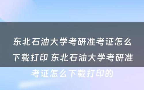 东北石油大学考研准考证怎么下载打印 东北石油大学考研准考证怎么下载打印的