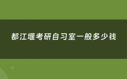 都江堰考研自习室一般多少钱