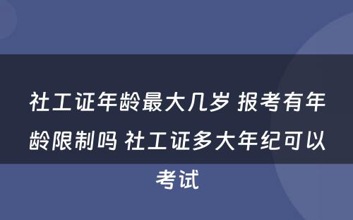 社工证年龄最大几岁 报考有年龄限制吗 社工证多大年纪可以考试
