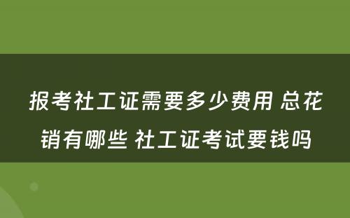 报考社工证需要多少费用 总花销有哪些 社工证考试要钱吗