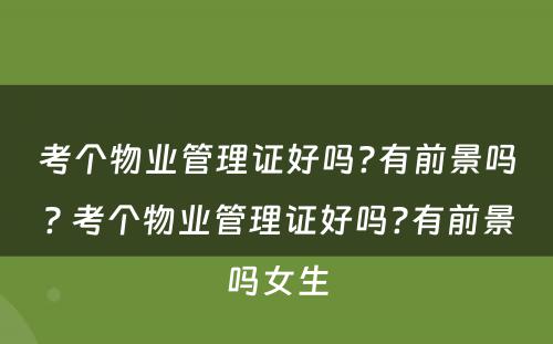 考个物业管理证好吗?有前景吗? 考个物业管理证好吗?有前景吗女生