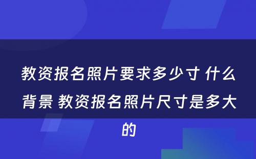 教资报名照片要求多少寸 什么背景 教资报名照片尺寸是多大的
