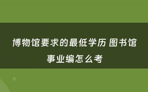 博物馆要求的最低学历 图书馆事业编怎么考