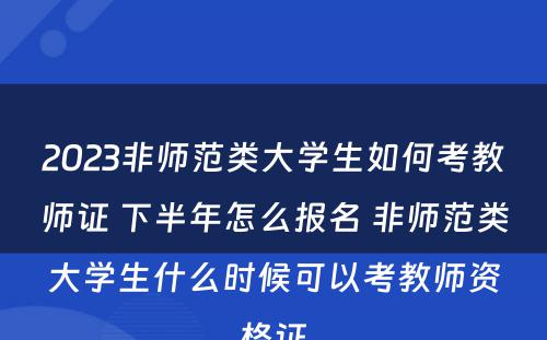 2023非师范类大学生如何考教师证 下半年怎么报名 非师范类大学生什么时候可以考教师资格证