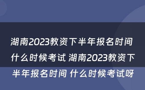 湖南2023教资下半年报名时间 什么时候考试 湖南2023教资下半年报名时间 什么时候考试呀