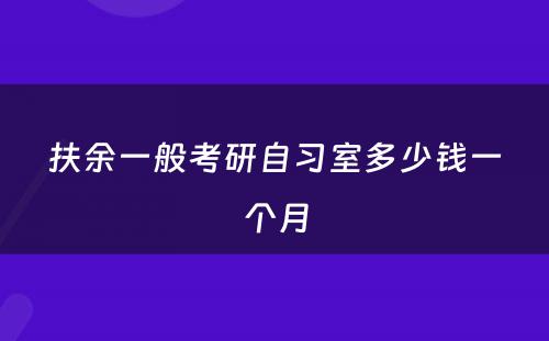 扶余一般考研自习室多少钱一个月