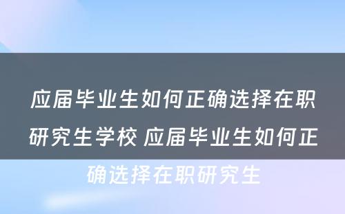 应届毕业生如何正确选择在职研究生学校 应届毕业生如何正确选择在职研究生