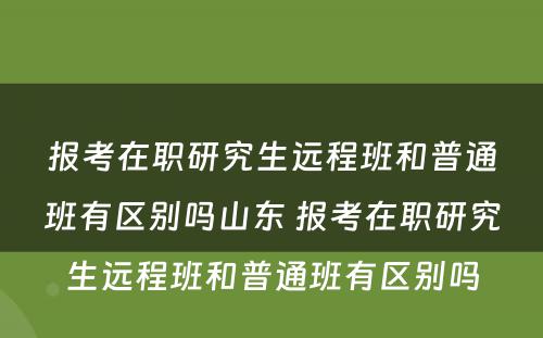 报考在职研究生远程班和普通班有区别吗山东 报考在职研究生远程班和普通班有区别吗