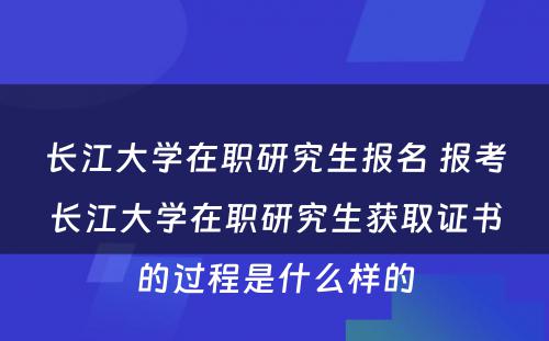 长江大学在职研究生报名 报考长江大学在职研究生获取证书的过程是什么样的