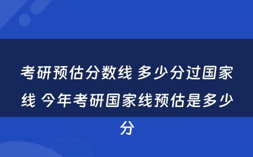 考研预估分数线 多少分过国家线 今年考研国家线预估是多少分