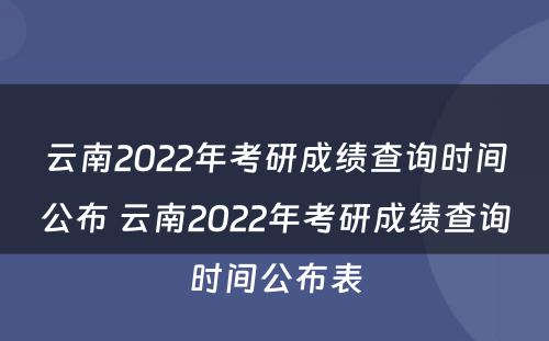 云南2022年考研成绩查询时间公布 云南2022年考研成绩查询时间公布表