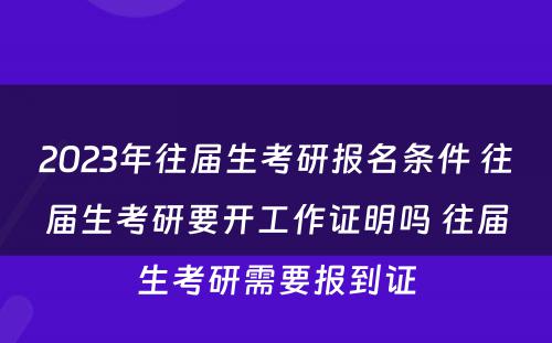 2023年往届生考研报名条件 往届生考研要开工作证明吗 往届生考研需要报到证