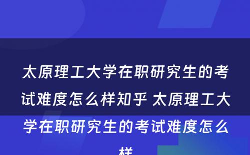 太原理工大学在职研究生的考试难度怎么样知乎 太原理工大学在职研究生的考试难度怎么样