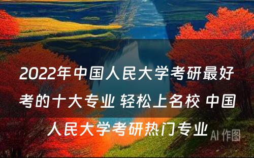 2022年中国人民大学考研最好考的十大专业 轻松上名校 中国人民大学考研热门专业