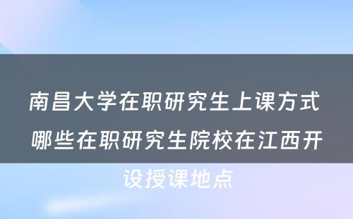 南昌大学在职研究生上课方式 哪些在职研究生院校在江西开设授课地点