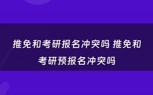 推免和考研报名冲突吗 推免和考研预报名冲突吗