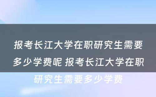 报考长江大学在职研究生需要多少学费呢 报考长江大学在职研究生需要多少学费