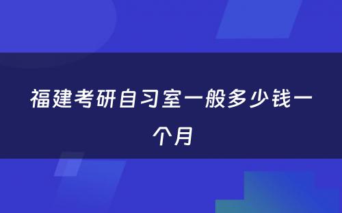 福建考研自习室一般多少钱一个月