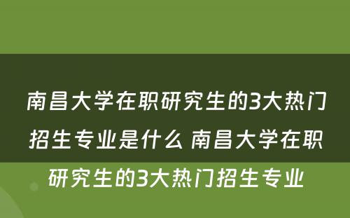 南昌大学在职研究生的3大热门招生专业是什么 南昌大学在职研究生的3大热门招生专业