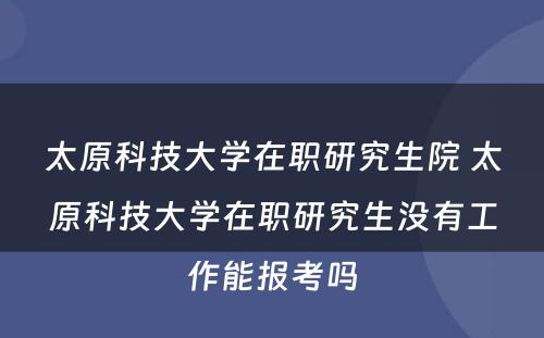 太原科技大学在职研究生院 太原科技大学在职研究生没有工作能报考吗