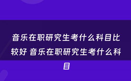 音乐在职研究生考什么科目比较好 音乐在职研究生考什么科目