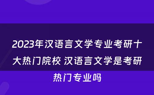 2023年汉语言文学专业考研十大热门院校 汉语言文学是考研热门专业吗