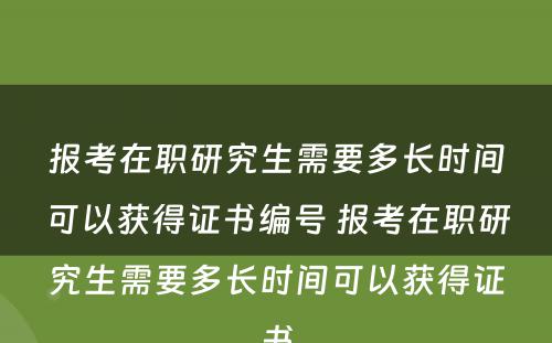 报考在职研究生需要多长时间可以获得证书编号 报考在职研究生需要多长时间可以获得证书