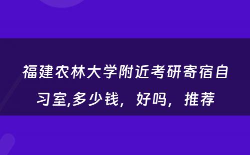 福建农林大学附近考研寄宿自习室,多少钱，好吗，推荐