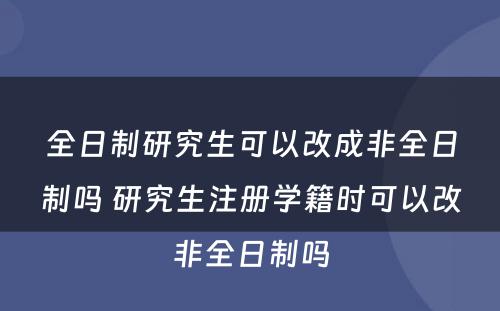 全日制研究生可以改成非全日制吗 研究生注册学籍时可以改非全日制吗