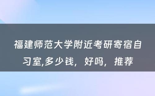 福建师范大学附近考研寄宿自习室,多少钱，好吗，推荐