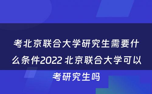 考北京联合大学研究生需要什么条件2022 北京联合大学可以考研究生吗