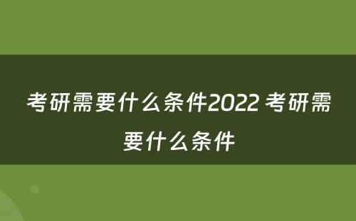 考研需要什么条件2022 考研需要什么条件