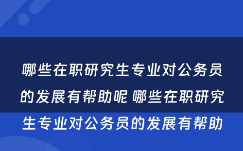 哪些在职研究生专业对公务员的发展有帮助呢 哪些在职研究生专业对公务员的发展有帮助