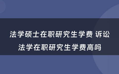 法学硕士在职研究生学费 诉讼法学在职研究生学费高吗