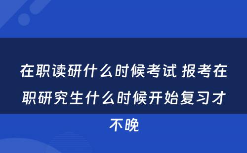 在职读研什么时候考试 报考在职研究生什么时候开始复习才不晚