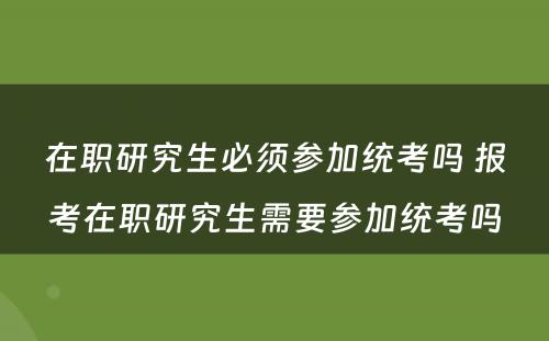 在职研究生必须参加统考吗 报考在职研究生需要参加统考吗