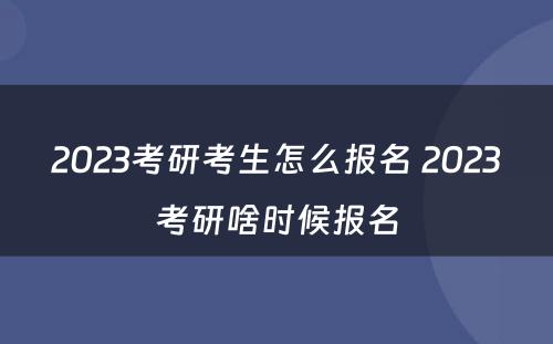 2023考研考生怎么报名 2023考研啥时候报名