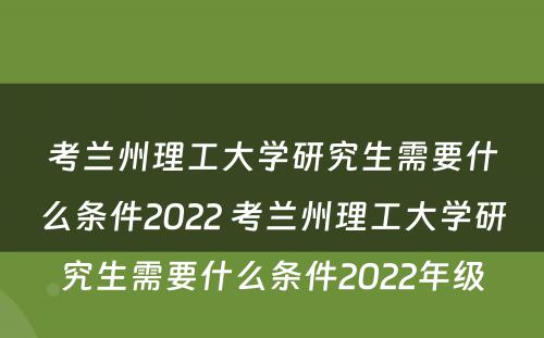 考兰州理工大学研究生需要什么条件2022 考兰州理工大学研究生需要什么条件2022年级