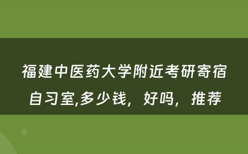 福建中医药大学附近考研寄宿自习室,多少钱，好吗，推荐