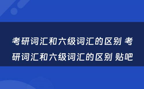 考研词汇和六级词汇的区别 考研词汇和六级词汇的区别 贴吧