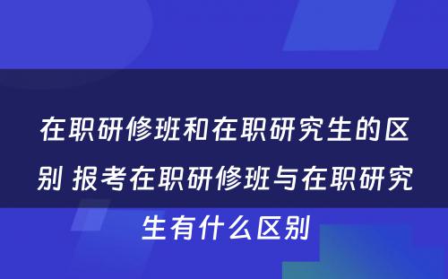 在职研修班和在职研究生的区别 报考在职研修班与在职研究生有什么区别