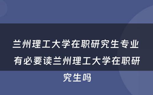 兰州理工大学在职研究生专业 有必要读兰州理工大学在职研究生吗