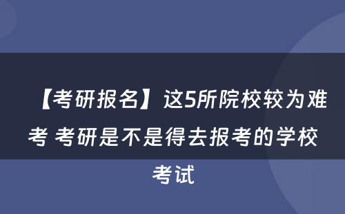 【考研报名】这5所院校较为难考 考研是不是得去报考的学校考试