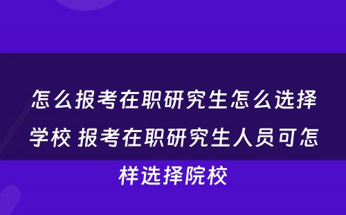 怎么报考在职研究生怎么选择学校 报考在职研究生人员可怎样选择院校