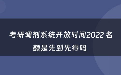 考研调剂系统开放时间2022 名额是先到先得吗 