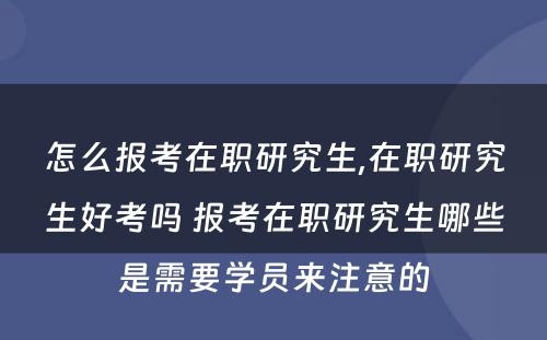 怎么报考在职研究生,在职研究生好考吗 报考在职研究生哪些是需要学员来注意的