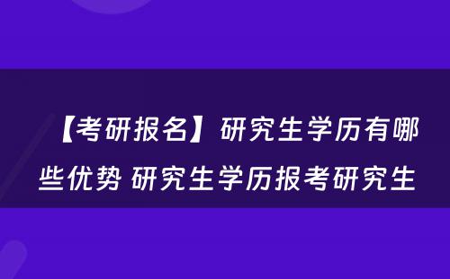 【考研报名】研究生学历有哪些优势 研究生学历报考研究生