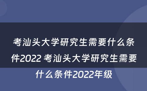 考汕头大学研究生需要什么条件2022 考汕头大学研究生需要什么条件2022年级