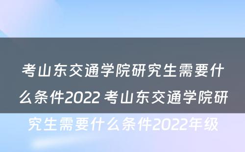 考山东交通学院研究生需要什么条件2022 考山东交通学院研究生需要什么条件2022年级