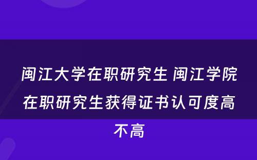 闽江大学在职研究生 闽江学院在职研究生获得证书认可度高不高